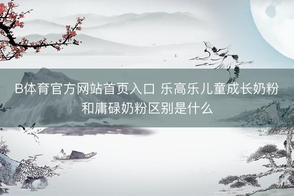 B体育官方网站首页入口 乐高乐儿童成长奶粉和庸碌奶粉区别是什么