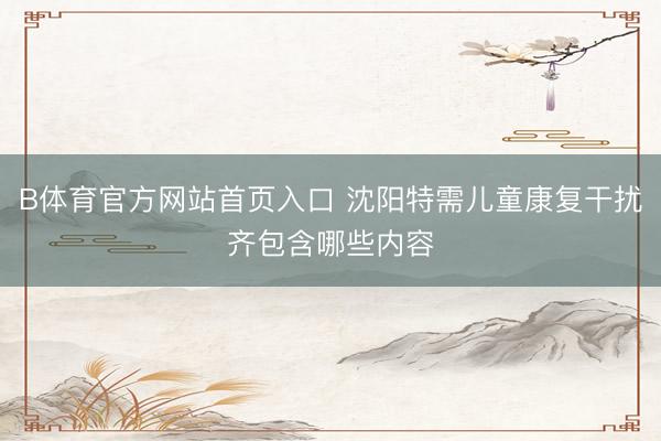 B体育官方网站首页入口 沈阳特需儿童康复干扰齐包含哪些内容
