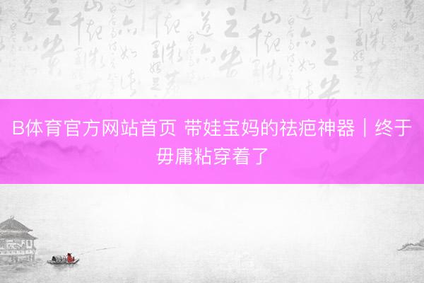 B体育官方网站首页 带娃宝妈的祛疤神器｜终于毋庸粘穿着了