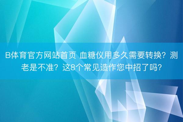 B体育官方网站首页 血糖仪用多久需要转换?测老是不准?这8个常见造作您中招了吗?