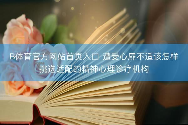 B体育官方网站首页入口 遭受心扉不适该怎样挑选适配的精神心理诊疗机构
