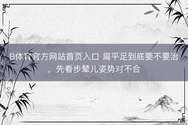 B体育官方网站首页入口 扁平足到底要不要治，先看步辇儿姿势对不合