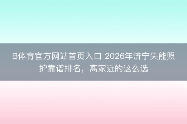 B体育官方网站首页入口 2026年济宁失能照护靠谱排名,离家近的这么选