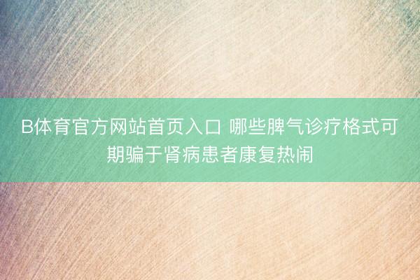 B体育官方网站首页入口 哪些脾气诊疗格式可期骗于肾病患者康复热闹
