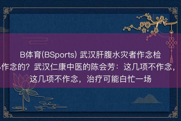 B体育(BSports) 武汉肝腹水灾者作念检讨，哪些神志是必作念的？武汉仁康中医的陈会芳：这几项不作念，治疗可能白忙一场