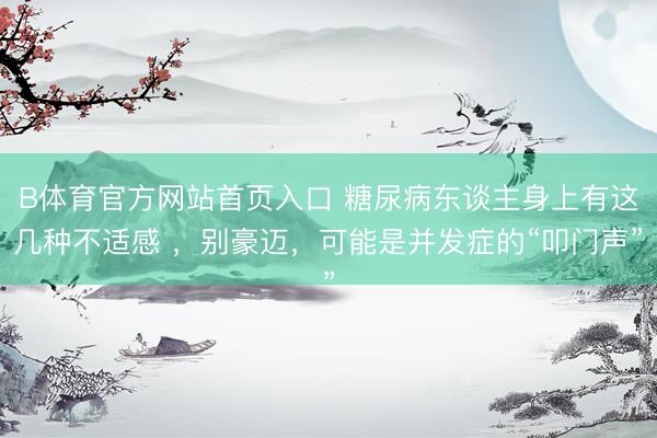 B体育官方网站首页入口 糖尿病东谈主身上有这几种不适感 ，别豪迈，可能是并发症的“叩门声”