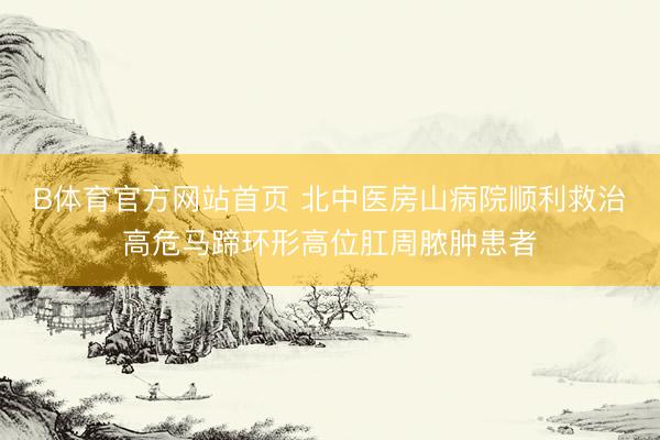 B体育官方网站首页 北中医房山病院顺利救治高危马蹄环形高位肛周脓肿患者