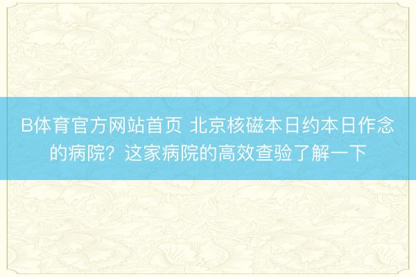 B体育官方网站首页 北京核磁本日约本日作念的病院？这家病院的高效查验了解一下