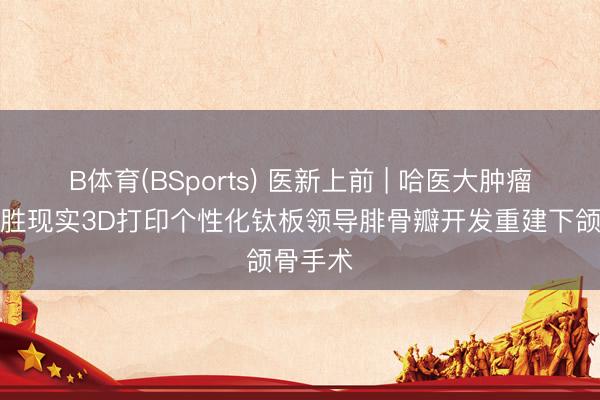 B体育(BSports) 医新上前 | 哈医大肿瘤病院得胜现实3D打印个性化钛板领导腓骨瓣开发重建下颌骨手术