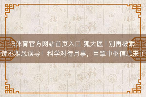 B体育官方网站首页入口 狐大医 | 别再被乖谬不雅念误导！科学对待月事，巨擘中枢信息来了