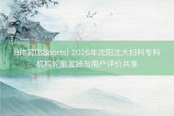 B体育(BSports) 2026年沈阳沈大妇科专科机构轮廓发扬与用户评价共享