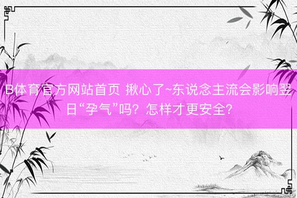 B体育官方网站首页 揪心了~东说念主流会影响翌日“孕气”吗？怎样才更安全？