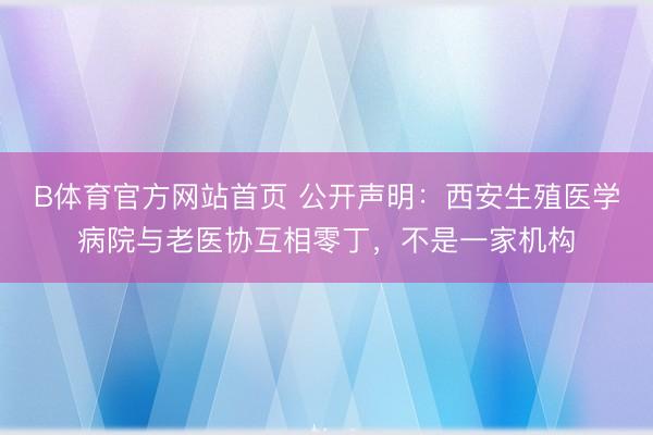 B体育官方网站首页 公开声明：西安生殖医学病院与老医协互相零丁，不是一家机构