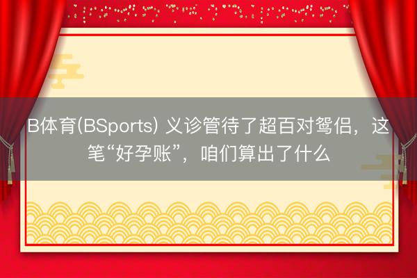 B体育(BSports) 义诊管待了超百对鸳侣，这笔“好孕账”，咱们算出了什么