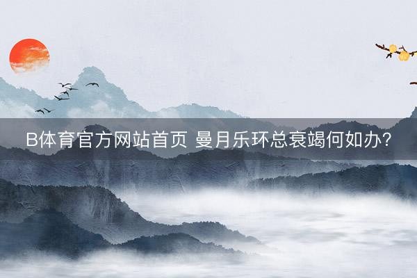 B体育官方网站首页 曼月乐环总衰竭何如办？
