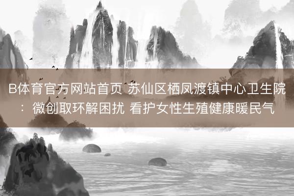 B体育官方网站首页 苏仙区栖凤渡镇中心卫生院：微创取环解困扰 看护女性生殖健康暖民气