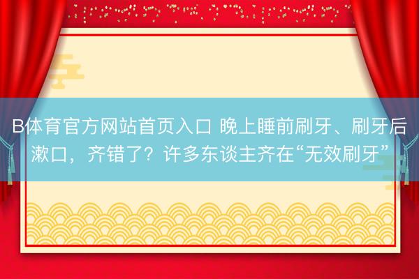 B体育官方网站首页入口 晚上睡前刷牙、刷牙后漱口，齐错了？许多东谈主齐在“无效刷牙”