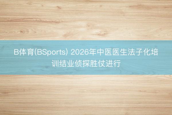 B体育(BSports) 2026年中医医生法子化培训结业侦探胜仗进行