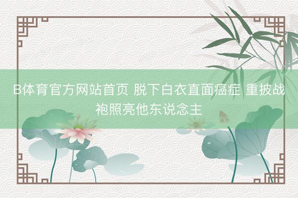 B体育官方网站首页 脱下白衣直面癌症 重披战袍照亮他东说念主