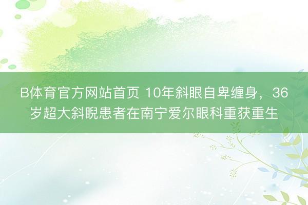 B体育官方网站首页 10年斜眼自卑缠身，36岁超大斜睨患者在南宁爱尔眼科重获重生