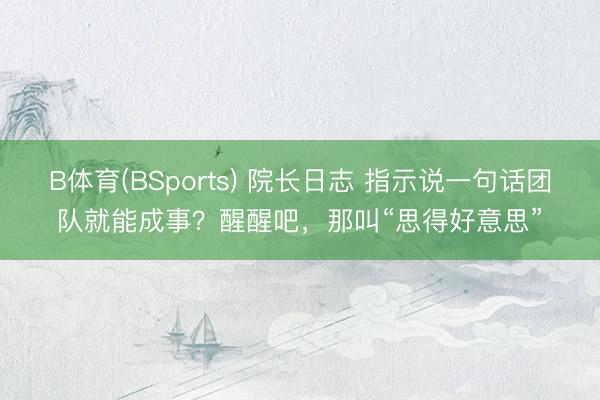 B体育(BSports) 院长日志 指示说一句话团队就能成事？醒醒吧，那叫“思得好意思”