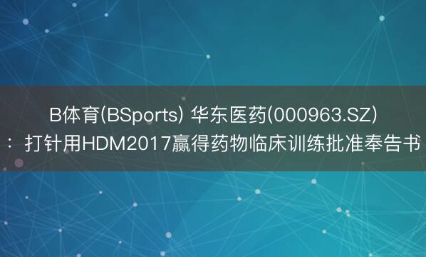 B体育(BSports) 华东医药(000963.SZ)：打针用HDM2017赢得药物临床训练批准奉告书