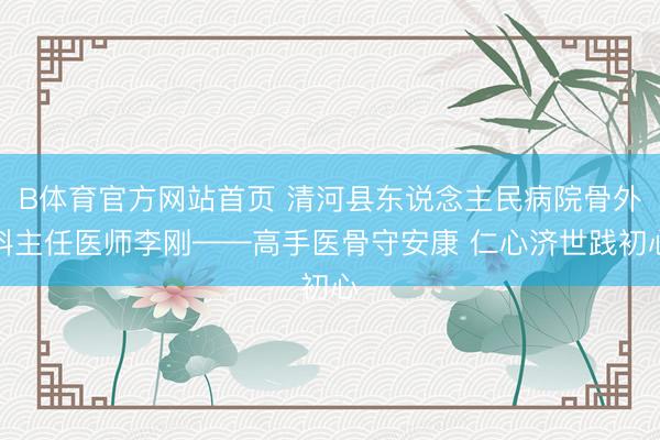 B体育官方网站首页 清河县东说念主民病院骨外科主任医师李刚——高手医骨守安康 仁心济世践初心