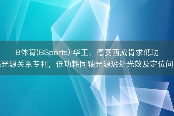 B体育(BSports) 华工、德赛西威肯求低功耗光源关系专利，低功耗同轴光源惩处光效及定位问题