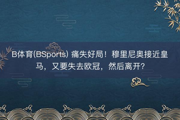 B体育(BSports) 痛失好局！穆里尼奥接近皇马，又要失去欧冠，然后离开？