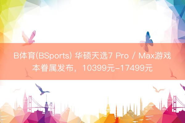 B体育(BSports) 华硕天选7 Pro / Max游戏本眷属发布，10399元-17499元