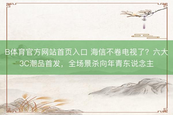 B体育官方网站首页入口 海信不卷电视了？六大3C潮品首发，全场景杀向年青东说念主