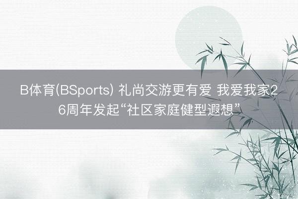 B体育(BSports) 礼尚交游更有爱 我爱我家26周年发起“社区家庭健型遐想”