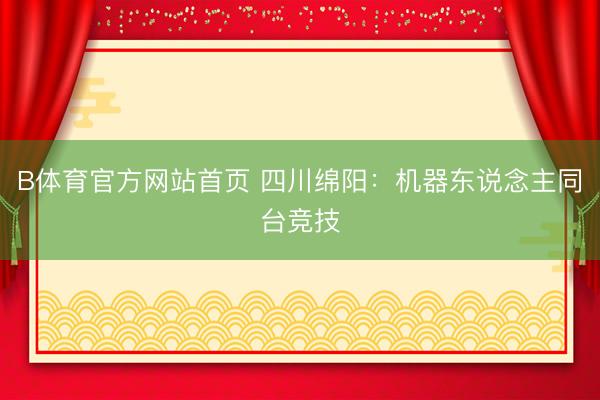 B体育官方网站首页 四川绵阳:机器东说念主同台竞技