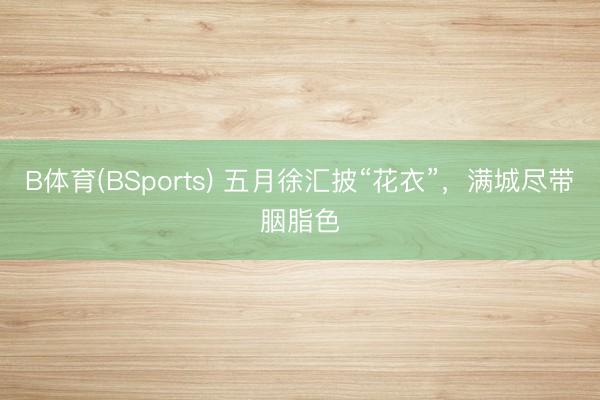 B体育(BSports) 五月徐汇披“花衣”，满城尽带胭脂色