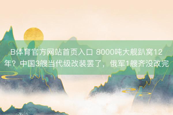 B体育官方网站首页入口 8000吨大舰趴窝12年？中国3艘当代级改装罢了，俄军1艘齐没改完