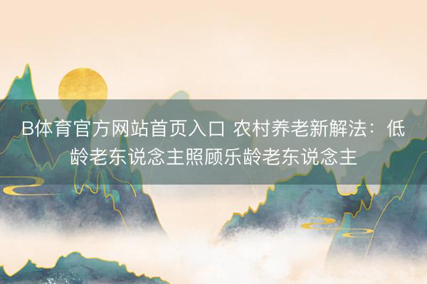 B体育官方网站首页入口 农村养老新解法：低龄老东说念主照顾乐龄老东说念主