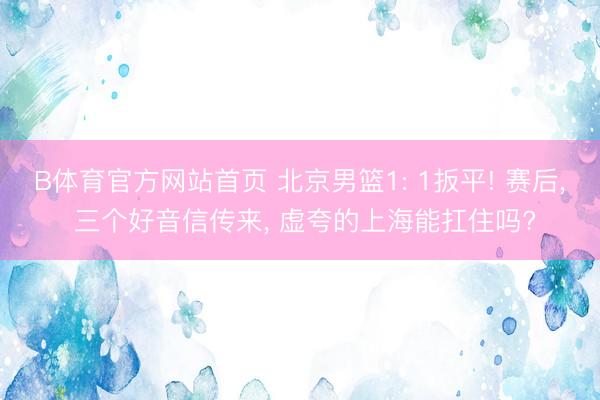B体育官方网站首页 北京男篮1: 1扳平! 赛后， 三个好音信传来， 虚夸的上海能扛住吗?