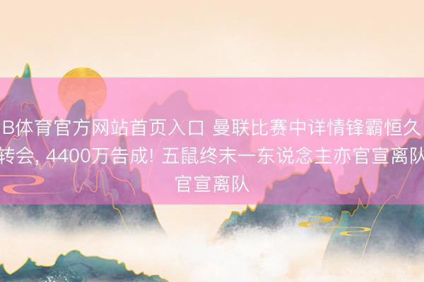 B体育官方网站首页入口 曼联比赛中详情锋霸恒久转会， 4400万告成! 五鼠终末一东说念主亦官宣离队