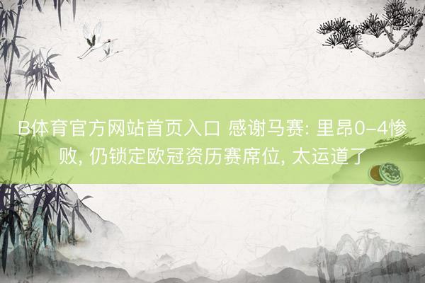 B体育官方网站首页入口 感谢马赛: 里昂0-4惨败， 仍锁定欧冠资历赛席位， 太运道了
