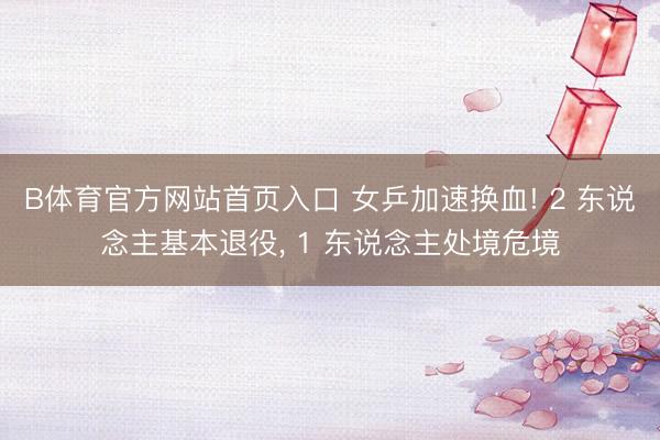 B体育官方网站首页入口 女乒加速换血! 2 东说念主基本退役， 1 东说念主处境危境