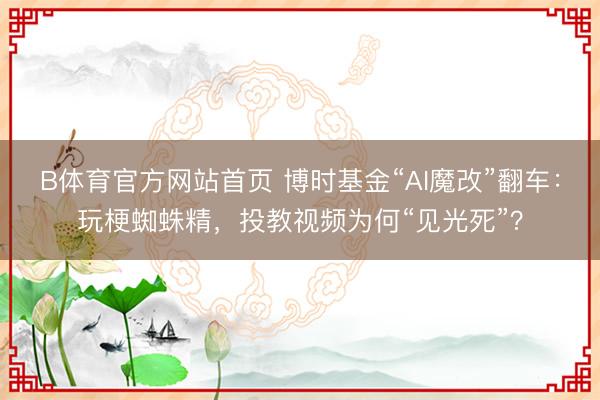 B体育官方网站首页 博时基金“AI魔改”翻车：玩梗蜘蛛精，投教视频为何“见光死”？