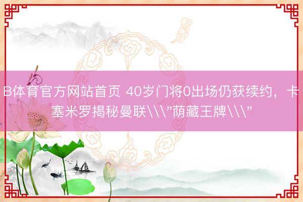 B体育官方网站首页 40岁门将0出场仍获续约，卡塞米罗揭秘曼联\