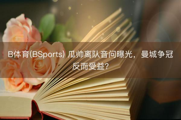 B体育(BSports) 瓜帅离队音问曝光，曼城争冠反而受益？
