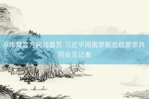 B体育官方网站首页 习近平同俄罗斯总统普京共同会见记者