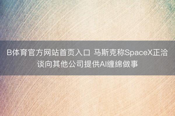B体育官方网站首页入口 马斯克称SpaceX正洽谈向其他公司提供AI缠绵做事