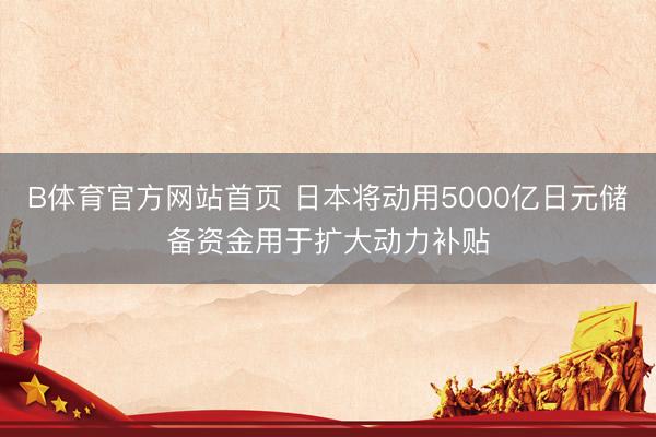 B体育官方网站首页 日本将动用5000亿日元储备资金用于扩大动力补贴