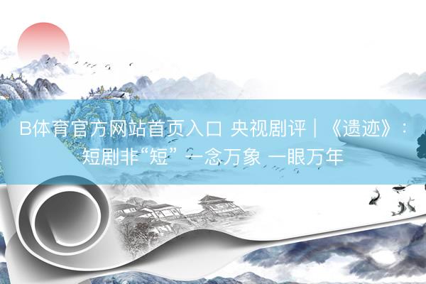 B体育官方网站首页入口 央视剧评 | 《遗迹》：短剧非“短” 一念万象 一眼万年