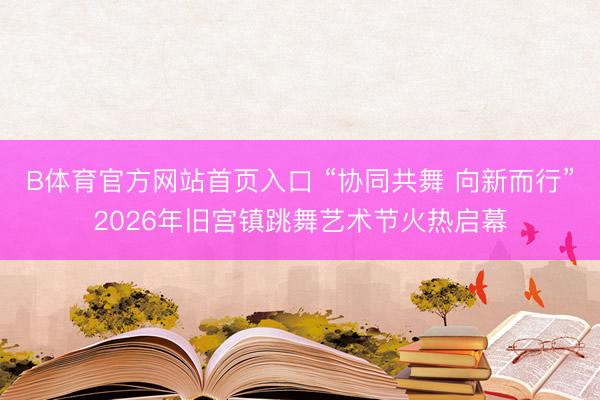B体育官方网站首页入口 “协同共舞 向新而行”2026年旧宫镇跳舞艺术节火热启幕