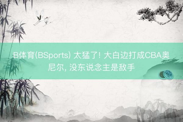 B体育(BSports) 太猛了! 大白边打成CBA奥尼尔， 没东说念主是敌手