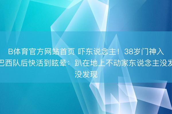 B体育官方网站首页 吓东说念主！38岁门神入选巴西队后快活到眩晕：趴在地上不动家东说念主没发现